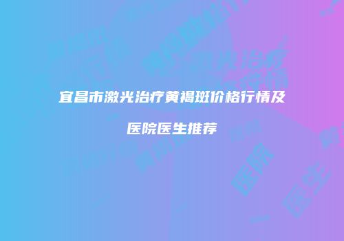 宜昌市激光治疗黄褐斑价格行情及医院医生推荐