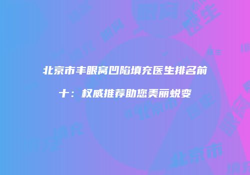 北京市丰眼窝凹陷填充医生排名前十：权威推荐助您美丽蜕变
