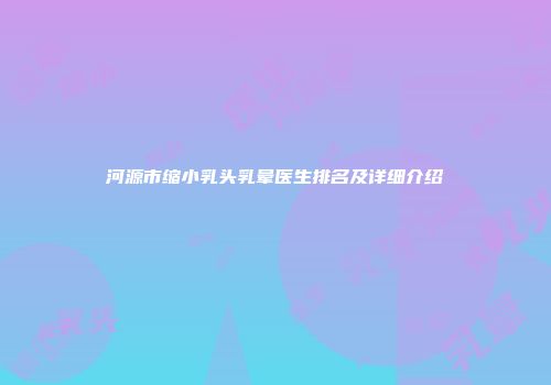 河源市缩小乳头乳晕医生排名及详细介绍