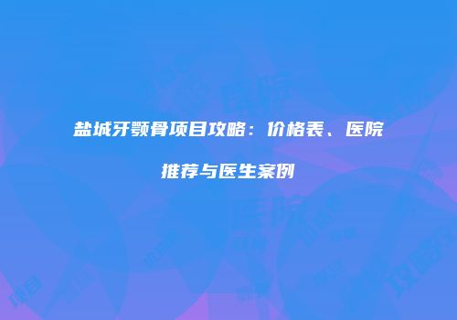 盐城牙颚骨项目攻略：价格表、医院推荐与医生案例