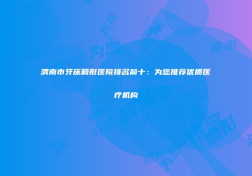 渭南市牙床畸形医院排名前十：为您推荐优质医疗机构