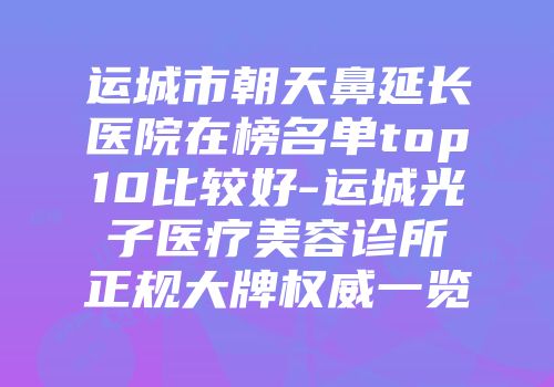 运城市朝天鼻延长医院在榜名单top10比较好-运城光子医疗美容诊所正规大牌权威一览