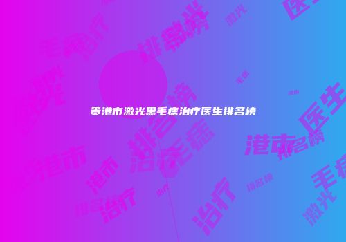 贵港市激光黑毛痣治疗医生排名榜