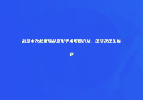 鹤壁市改脸型脸部整形手术项目价格、医院及医生推荐