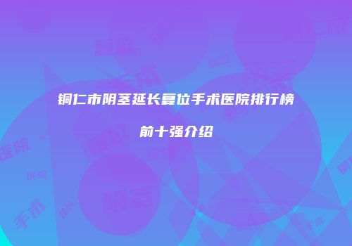 铜仁市阴茎延长复位手术医院排行榜前十强介绍