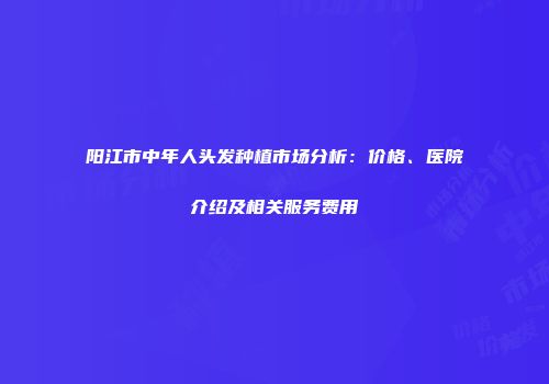阳江市中年人头发种植市场分析：价格、医院介绍及相关服务费用