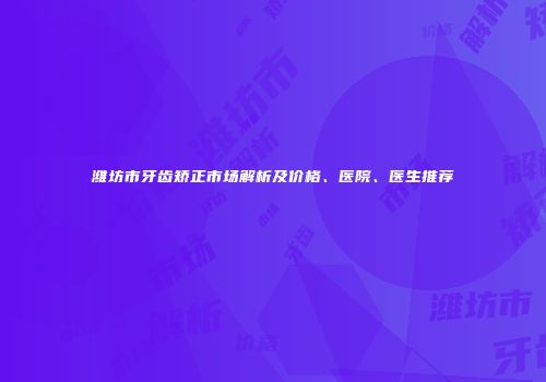 潍坊市牙齿矫正市场解析及价格、医院、医生推荐