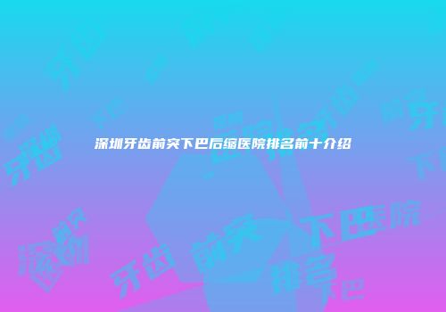 深圳牙齿前突下巴后缩医院排名前十介绍