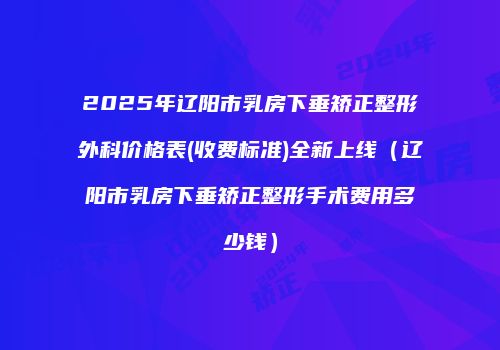 2025年辽阳市乳房下垂矫正整形外科价格表(收费标准)全新上线（辽阳市乳房下垂矫正整形手术费用多少钱）