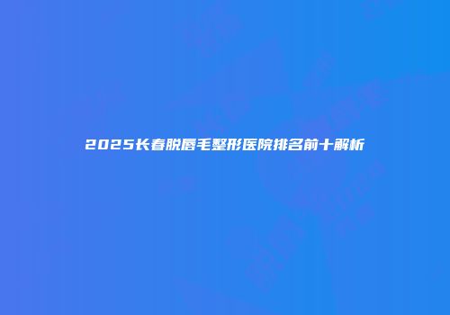 2025长春脱唇毛整形医院排名前十解析