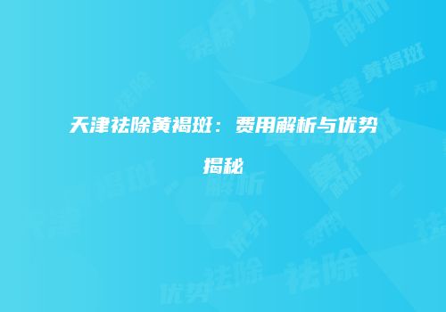 天津祛除黄褐斑：费用解析与优势揭秘