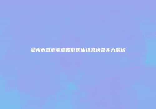 郑州市耳廓挛缩畸形医生排名榜及实力解析