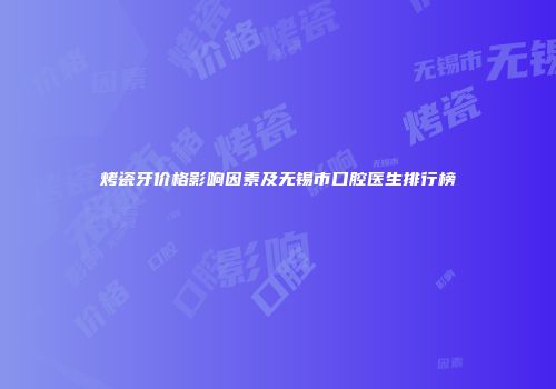烤瓷牙价格影响因素及无锡市口腔医生排行榜