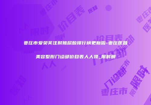枣庄市爱贝芙注射玻尿酸排行榜更新啦-枣庄医知美容整形门诊部价目表人人领_限时删