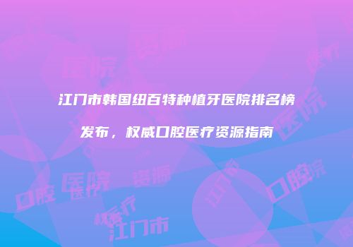 江门市韩国纽百特种植牙医院排名榜发布，权威口腔医疗资源指南