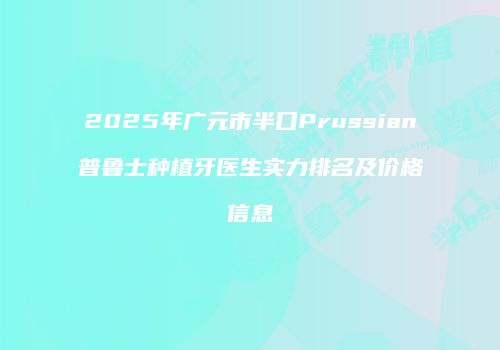 2025年广元市半口Prussian普鲁士种植牙医生实力排名及价格信息