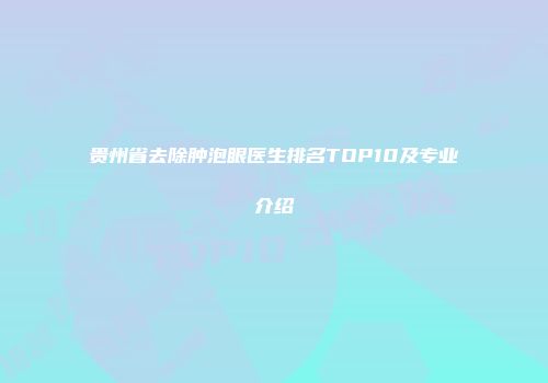 贵州省去除肿泡眼医生排名TOP10及专业介绍