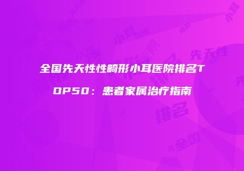 全国先天性性畸形小耳医院排名TOP50：患者家属治疗指南