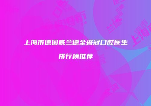 上海市德国威兰德全瓷冠口腔医生排行榜推荐