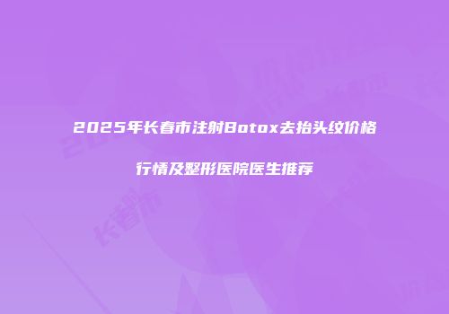 2025年长春市注射Botox去抬头纹价格行情及整形医院医生推荐