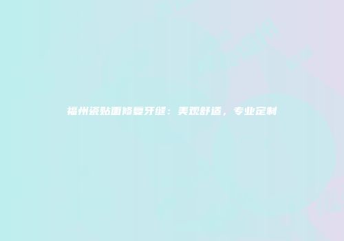 福州瓷贴面修复牙缝：美观舒适，专业定制