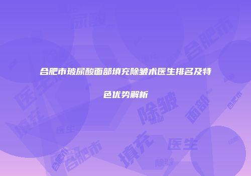 合肥市玻尿酸面部填充除皱术医生排名及特色优势解析