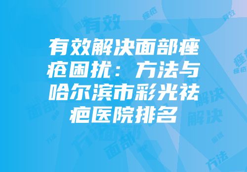 有效解决面部痤疮困扰：方法与哈尔滨市彩光祛疤医院排名