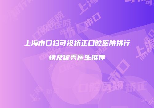 上海市口扫可视矫正口腔医院排行榜及优秀医生推荐