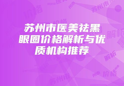 苏州市医美祛黑眼圈价格解析与优质机构推荐