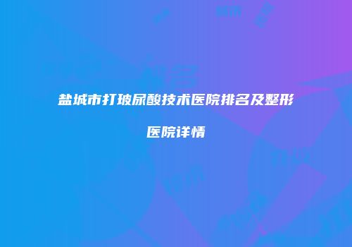 盐城市打玻尿酸技术医院排名及整形医院详情