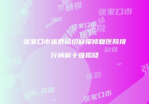 张家口市嘴唇组织缺损修复医院排行榜前十强揭晓