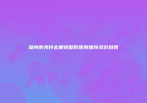 福州市光钎去眼袋整形医院推荐及价目表