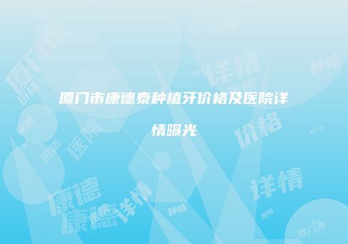 厦门市康德泰种植牙价格及医院详情曝光