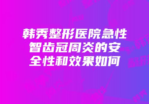 韩秀整形医院急性智齿冠周炎的安全性和效果如何