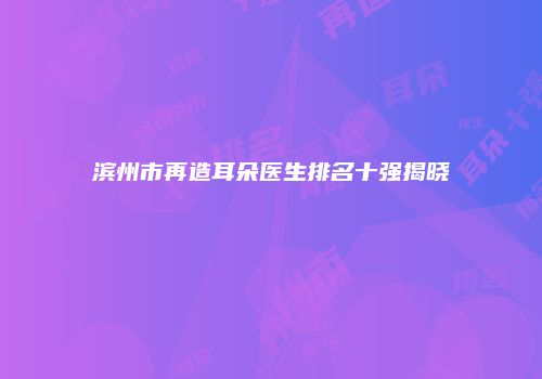 滨州市再造耳朵医生排名十强揭晓