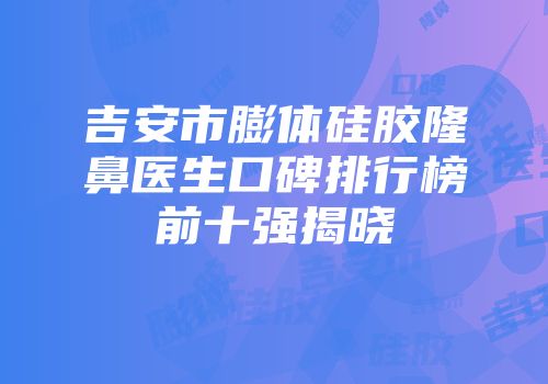 吉安市膨体硅胶隆鼻医生口碑排行榜前十强揭晓