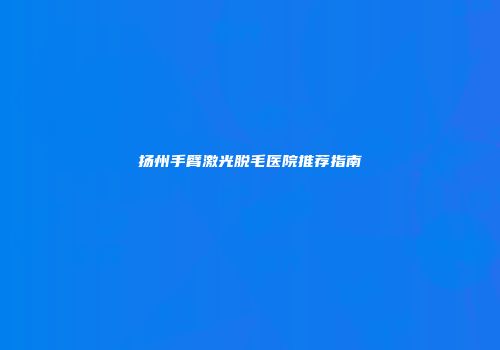 扬州手臂激光脱毛医院推荐指南