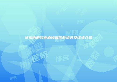 忻州市唇裂疤痕修复医院排名及详情介绍