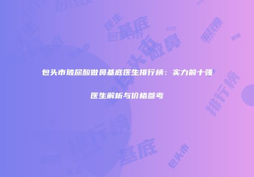 包头市玻尿酸做鼻基底医生排行榜：实力前十强医生解析与价格参考
