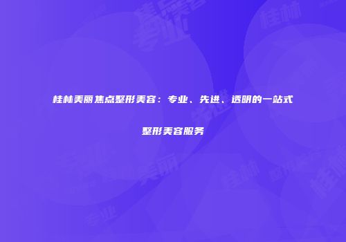 桂林美丽焦点整形美容：专业、先进、透明的一站式整形美容服务