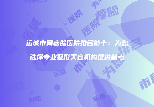 运城市局瘦脸医院排名前十：为您选择专业整形美容机构提供参考