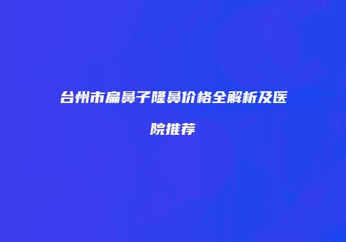 台州市扁鼻子隆鼻价格全解析及医院推荐
