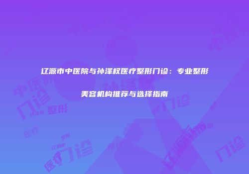 辽源市中医院与孙泽权医疗整形门诊：专业整形美容机构推荐与选择指南