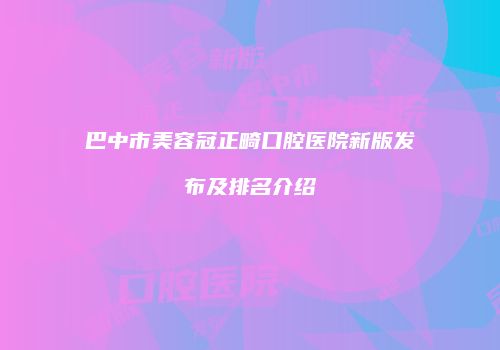 巴中市美容冠正畸口腔医院新版发布及排名介绍
