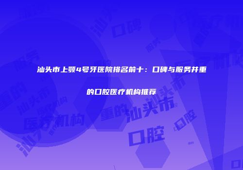 汕头市上颚4号牙医院排名前十：口碑与服务并重的口腔医疗机构推荐