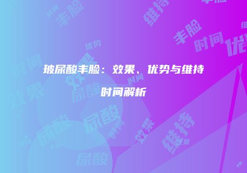 玻尿酸丰脸：效果、优势与维持时间解析