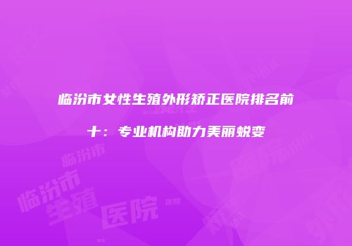 临汾市女性生殖外形矫正医院排名前十：专业机构助力美丽蜕变