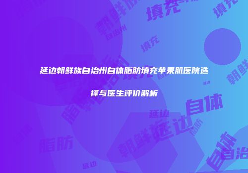 延边朝鲜族自治州自体脂肪填充苹果肌医院选择与医生评价解析