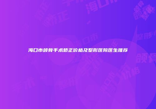 海口市颌骨手术矫正价格及整形医院医生推荐