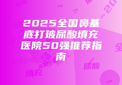 2025全国鼻基底打玻尿酸填充医院50强推荐指南